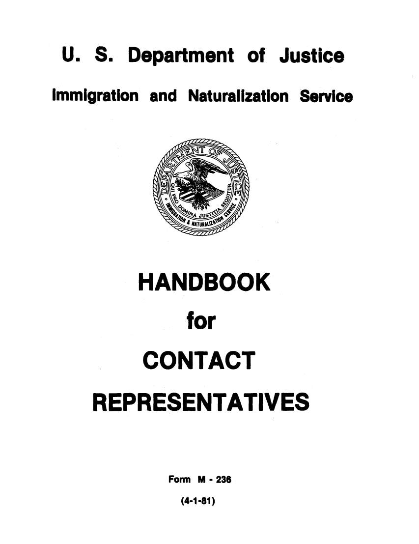handle is hein.immigration/hanboives0001 and id is 1 raw text is: Department of Justice

Immigration and Naturalization

HANDBOOK
for
CONTACT

REPRESENTATIVES
Form M - 236

(4-1-81)

U.

S.

Service


