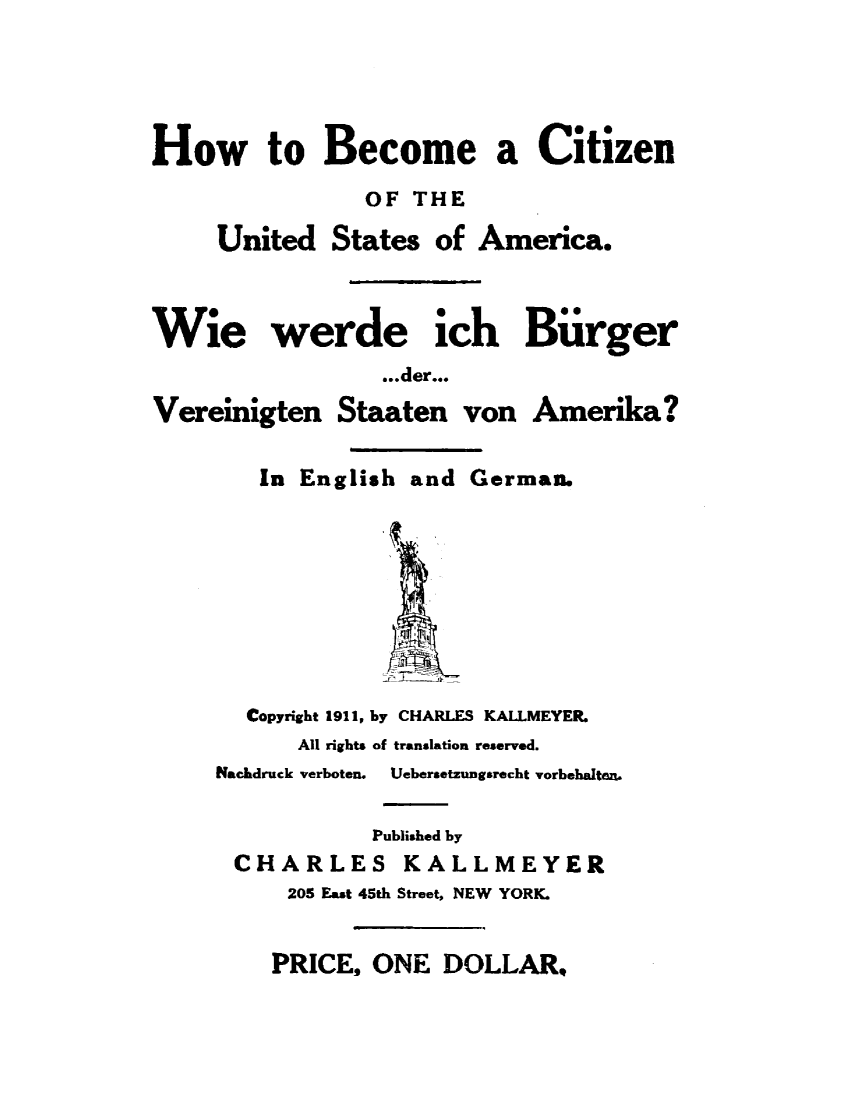 handle is hein.immigration/hbczusa0001 and id is 1 raw text is: 




How to Become a Citizen
                OF THE

     United States of America.



Wie werde ich Biirger
                 .der...
Vereinigten Staaten von Amerika?


In English and German.


  Copyright 1911, by CHARLES KALLMEYER.
      All rights of translation reserved.
NacLdruck verboten.  Uebersetzungsrecht vorbehalten.

            Published by
 CHARLES KALLMEYER
     205 Fast 45th Street, NEW YORK.


PRICE, ONE DOLLAR.


