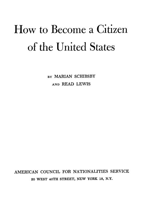 handle is hein.immigration/hbecousta0001 and id is 1 raw text is: How to Become a Citizen
of the United States
BY MARIAN SCHIBSBY
AND READ LEWIS
AMERICAN COUNCIL FOR NATIONALITIES SERVICE
20 WEST 40TH STREET, NEW YORK 18, N.Y.


