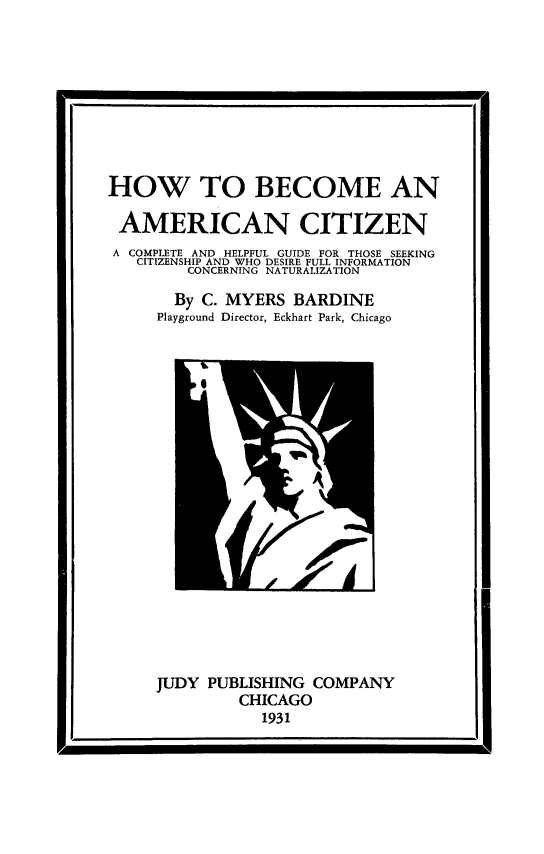 handle is hein.immigration/hbeohegui0001 and id is 1 raw text is: HOW TO BECOME AN
AMERICAN CITIZEN
A COMPLETE AND HELPFUL GUIDE FOR THOSE SEEKING
CITIZENSHIP AND WHO DESIRE FULL INFORMATION
CONCERNING NATURALIZATION
By C. MYERS BARDINE
Playground Director, Eckhart Park, Chicago

JUDY PUBLISHING COMPANY
CHICAGO
1931

I1


