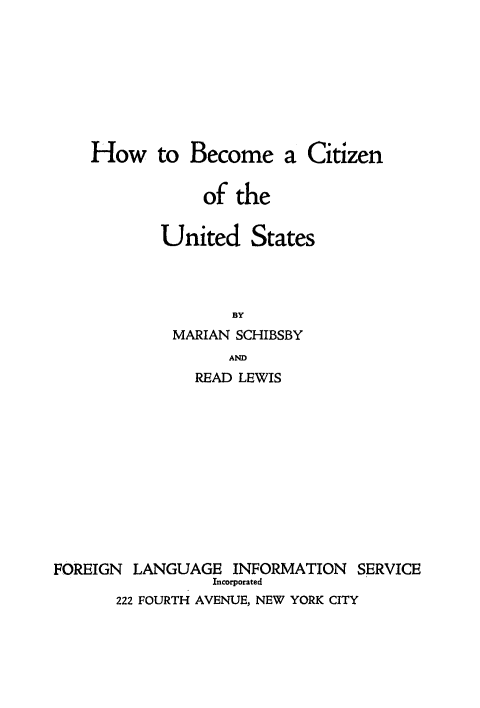 handle is hein.immigration/hbezenes0001 and id is 1 raw text is: How to Become a Citizen
of the
United States
BY
MARIAN SCHIBSBY
AND
READ LEWIS
FOREIGN LANGUAGE INFORMATION SERVICE
Incorporated
222 FOURTH AVENUE, NEW YORK CITY


