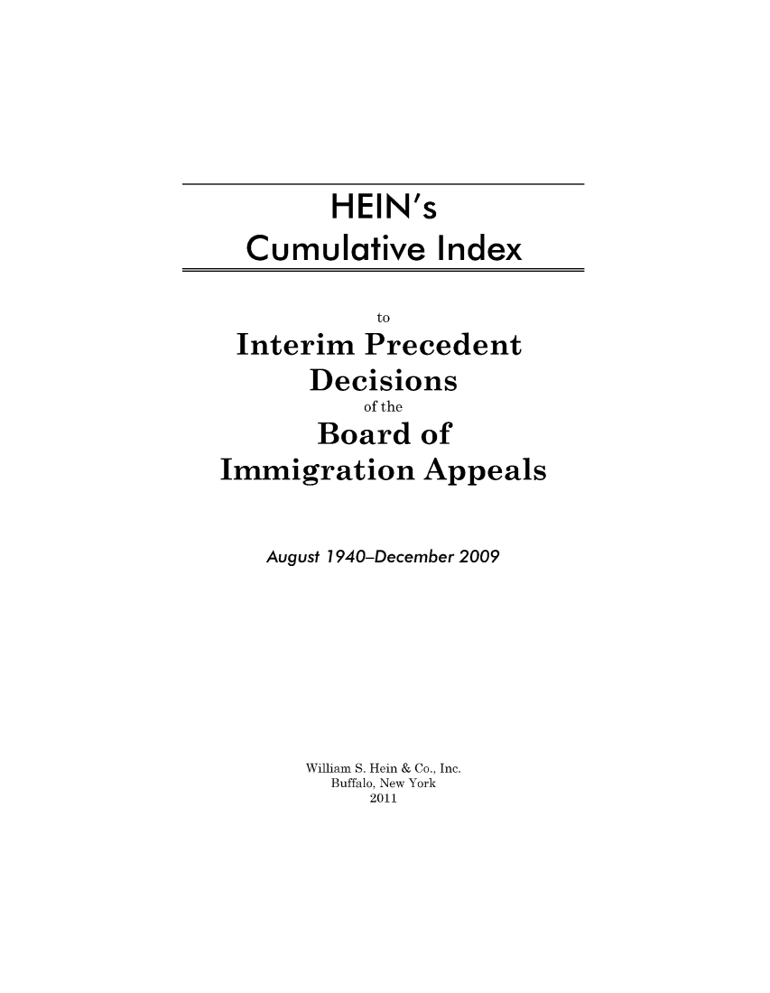 handle is hein.immigration/heinintde0001 and id is 1 raw text is: HEIN's
Cumulative Index

to
Interim Precedent

Decisions
of the
Board of

Immigration Appeals
August 1940-December 2009
William S. Hein & Co., Inc.
Buffalo, New York
2011


