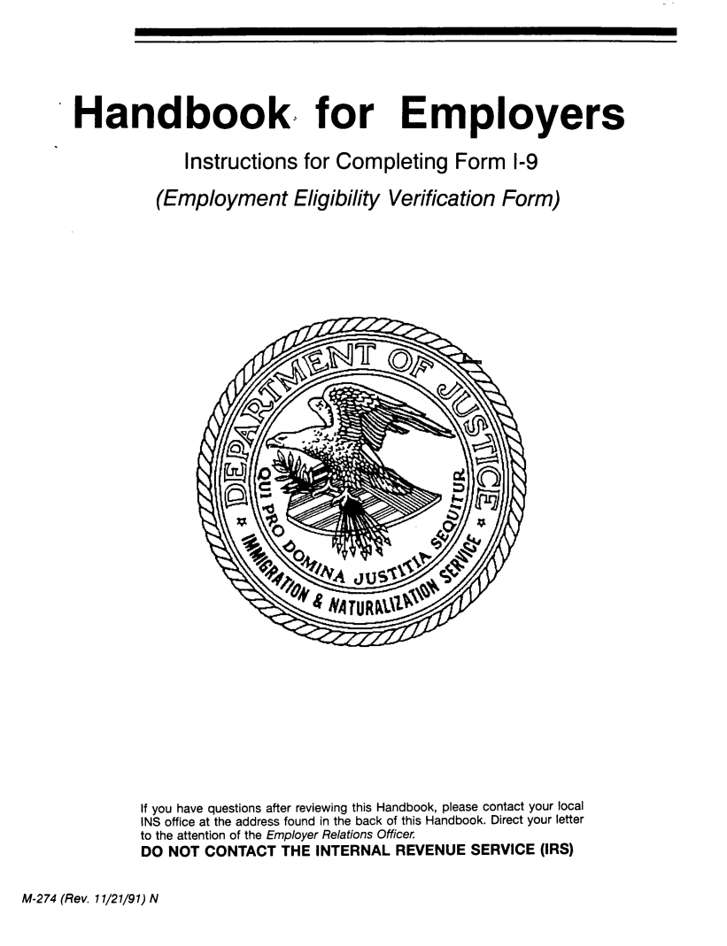 handle is hein.immigration/hneminstr0001 and id is 1 raw text is: 






Handbook. for Employers

             Instructions  for Completing   Form   1-9

         (Employment Eligibility Verification Form)





































         If you have questions after reviewing this Handbook, please contact your local
         INS office at the address found in the back of this Handbook. Direct your letter
         to the attention of the Employer Relations Officer.
         DO NOT CONTACT THE INTERNAL REVENUE  SERVICE (IRS)


M-274 (Rev. 11/21/91) N


