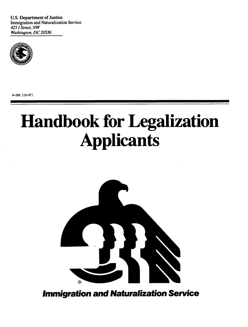 handle is hein.immigration/hnlglzapl0001 and id is 1 raw text is: 

U.S. Department of Justice
Immigration and Naturalization Service
425 1 Street, NW
Washington, DC 20536











M-280 (10-87)





   Handbook for Legalization


                  Applicants


Immigration  and  Naturalization Service


