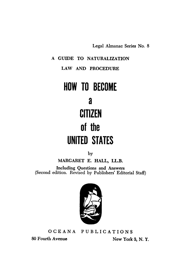handle is hein.immigration/howtobme0001 and id is 1 raw text is: Legal Almanac Series No. 8

A GUIDE TO NATURALIZATION
LAW AND PROCEDURE
HOW TO BECOME
a
CITIZEN
of the

UNITED STATES
by
MARGARET E. HALL, LL.B.
Including Questions and Answers
(Second edition. Revised by Publishers' Editorial Staff)

OCEANA
80 Fourth Avenue

PUBLICATIONS
New York 3, N. Y.


