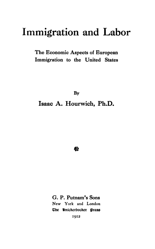 handle is hein.immigration/ianboreas0001 and id is 1 raw text is: Immigration and Labor
The Economic Aspects of European
Immigration to the United States
By
Isaac A. Hourwich, Ph.D.
0

G. P. Putnam's Sons
New York and London
Ube 1micherboceti  ]ress
1912



