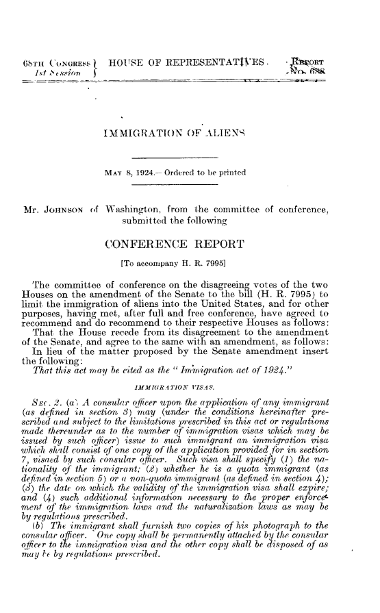 handle is hein.immigration/iastr0001 and id is 1 raw text is: 




(i'ru (ONGRESS     H hOUSE OF REPRESENTATWES.            ' j gWQr





                  IMMIGRATI(N OF ALIENN


                  MAY 8, 1924.- Ordered to be printed


 Mr. JOHNSON of Washington, from the committee of conference,
                      submitted the following

                  CONFERENCE REPORT
                     [To accompany H. R. 7995]

  The committee of conference on the disagreeing votes of the two
Houses on the amendment of the Senate to the bill (H. R. 7995) to
limit the immigration of aliens into the United States, and for other
purposes, having met, after full and free conference, have agreed to
recommend and do recommend to their respective Houses as follows:
  That the House recede from its disagreement to the amendment
of the Senate, and agree to the same wit an amendment, as follows:
  In lieu of the matter proposed by the Senate amendment insert
the following:
   That this act may be cited as the  Imrnigration act of 1924.
                        1MMIGR 4 TION VISAS.
  SEc. 2. (a, A consular officer upon. the application of any immigrant
(as defined in section 3) may (under the conditions hereinafter Pre-
scribed and subject to the limitations prescribed in this act or regulations
made thereunder as to the number of immigration visas which may be
issued by such officer) issue to such immigrant an immigration visa
which shill consist of one copy of the application provided for in section
7, visaed by such consular officer. Such wisa shall specify (1) the na-
tionality of the immigrant; (2) whether he is a quota bmmigrant (as
defined in. section, 5) or a non-quota, immigrant (as defined in section .);
(3) the date on which the validity of the immigration visa shall expire;
and (4) such additional information, necessary to the proper enforce-
ment of the immigration laws and the naturalization. laws as may be
by regulations prescribed.
  (b) The irnmigrant shall furnish two copies of his photograph to the
consular offcer. 'One copy shall be permanently attached by'the consular
officer to the inmigqration visa and the other copy shall be disposed of as
may t by regalation. prescribed.


