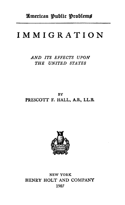 handle is hein.immigration/iiiectsus0001 and id is 1 raw text is: %merican Pubic problemo

IMMIGRATION
AND ITS EFFECTS UPON
THE UNITED STATES
BY
PRESCOTT F. HALL, A.B., LL.B.

NEW YORK
HENRY HOLT AND COMPANY
1907


