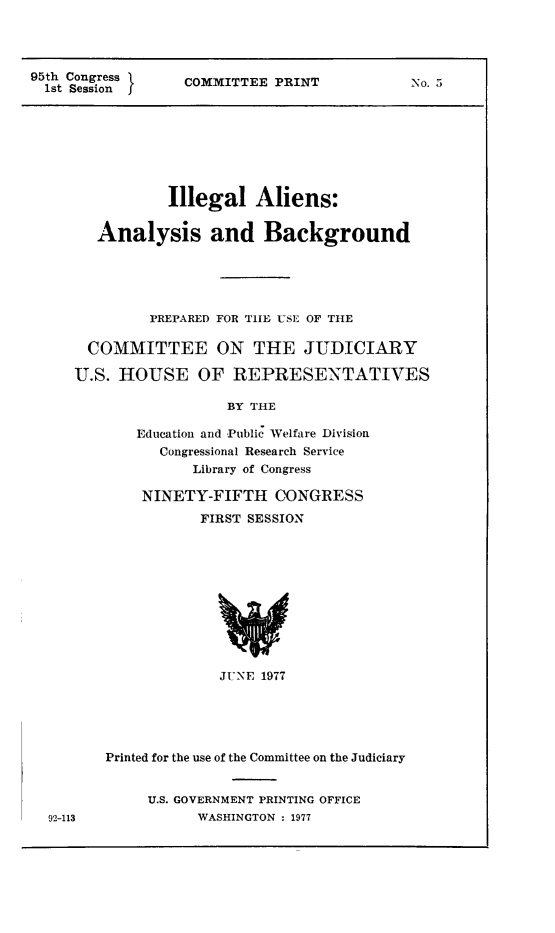 handle is hein.immigration/illalienba0001 and id is 1 raw text is: 95th Congress       COMMITTEE PRINT                No. 5
1st Session

Illegal Aliens:
Analysis and Background
PREPARED FOR TiE USE OF THE
COMMITTEE ON THE JUDICIARY
U.S. HOUSE OF REPRESENTATIVES
BY THE
Education and Public Welfare Division
Congressional Research Service
Library of Congress

NINETY-FIFTH CONGRESS
FIRST SESSION

JUNE 1977

Printed for the use of the Committee on the Judiciary

U.S. GOVERNMENT PRINTING OFFICE
WASHINGTON : 1977

92-113


