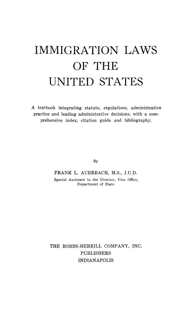 handle is hein.immigration/ilofedsta0001 and id is 1 raw text is: IMMIGRATION LAWS
OF THE
UNITED STATES
A textbook integrating statute, regulations, administrative
practice and leading administrative decisions, with a com-
prehensive index, citation guide and bibliography.
By
FRANK L. AUERBACH, M.S., J.U.D.
Special Assistant to the Director, Visa Office,
Department of State

THE BOBBS-MERRILL COMPANY, INC.
PUBLISHERS
INDIANAPOLIS


