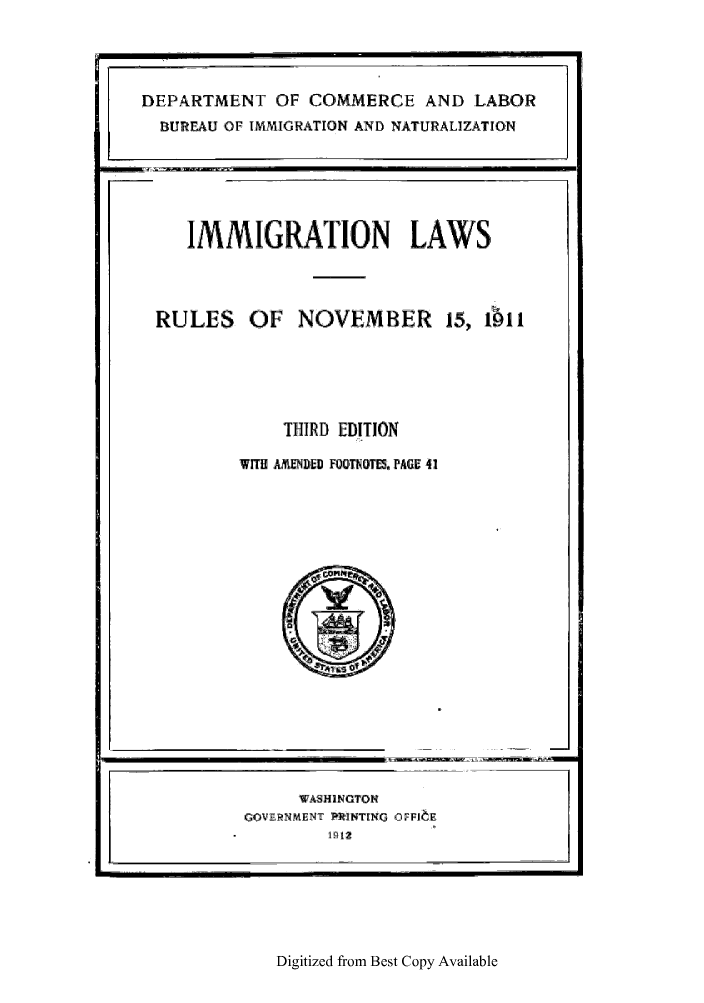 handle is hein.immigration/ilwslesno0001 and id is 1 raw text is: Digitized from Best Copy Available

DEPARTMENT OF COMMERCE AND LABOR
BUREAU OF IMMIGRATION AND NATURALIZATION

IMMIGRATION LAWS

RULES OF NOVEMBER 15, ibi.1
THIRD EDITION

WITH AMDED FOOTNOTESm PAGE 41

WASHINGTON
GOVERNMENT PRINTENG OFF.IE
19q12



