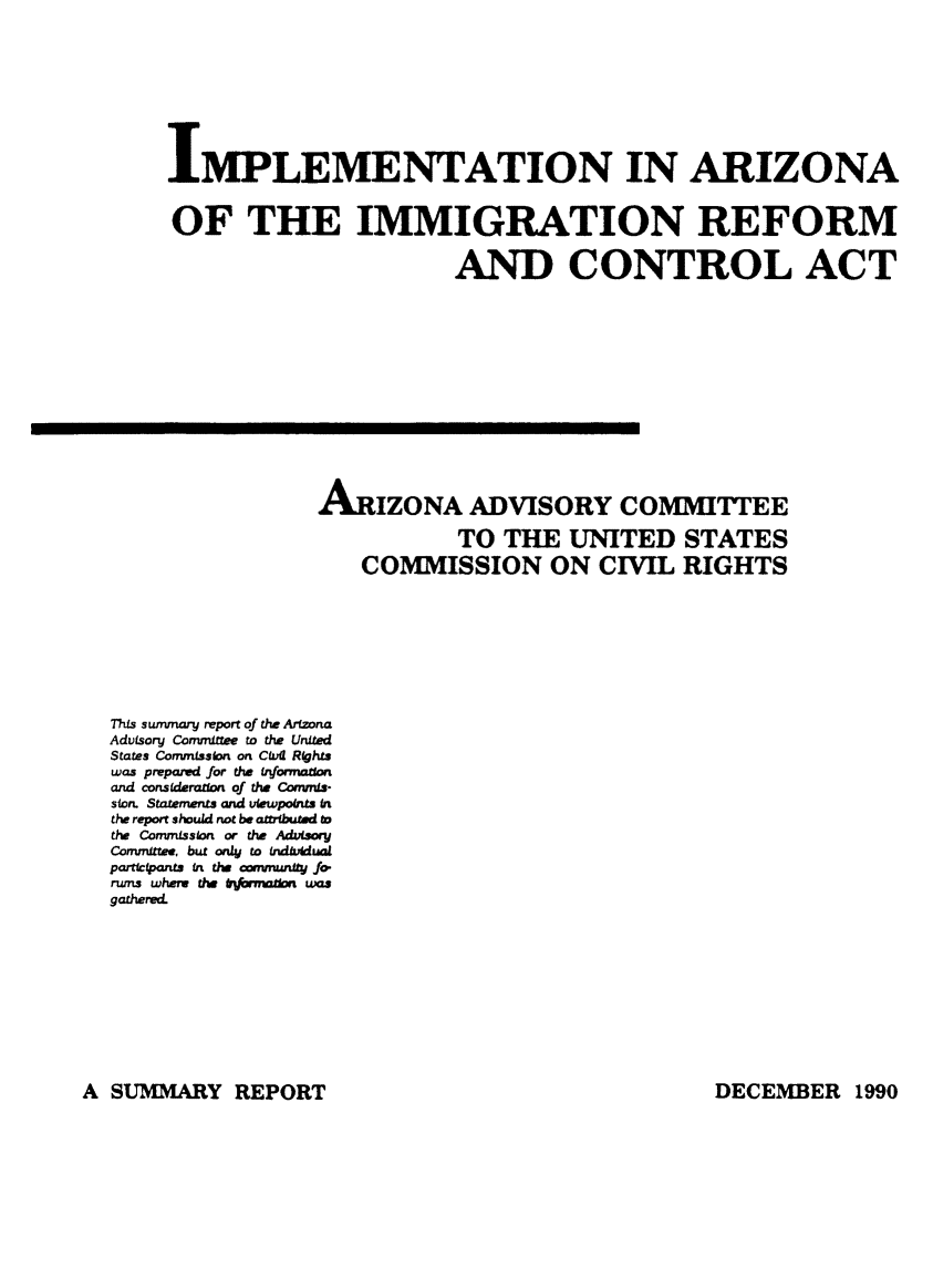 handle is hein.immigration/imarizimr0001 and id is 1 raw text is: IMPLEMENTATION IN ARIZONA
OF THE IMMIGRATION REFORM
AND CONTROL ACT
ARIZONA ADVISORY COMMITTEE
TO THE UNITED STATES
COMMISSION ON CIVIL RIGHTS
This sunvnary report of the Arizona
AdvLsory Comfmttee to the United
States Commission on Cvl Rights
was prepamd for the tnformution
and consideration of the Commis-
slon. Statements and viewpo int
the report should not be attributed to
the Comnnssion or the Advisory
Committee, but on4 to indiviual
partipnts in the fmmuty Jo-
rurs whew the 6&v*m woe
gathered.

A SUMMARY REPORT

DECEMB3ER 1990


