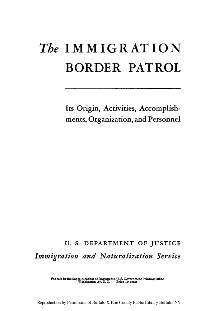 handle is hein.immigration/imboraca0001 and id is 1 raw text is: The IMMIGRATION
BORDER PATROL

Its Origin, Activities, Accomplish-
ments, Organization, and Personnel
U. S. DEPARTMENT OF JUSTICE
Immigration and Naturalization Service
For sale by the Superintendent of Documents, U. S. Government Printing Office
Washington 25. D. C. - Price 10 cents

Reproduction by Permission of Buffalo & Erie County Public Library Buffalo, NY


