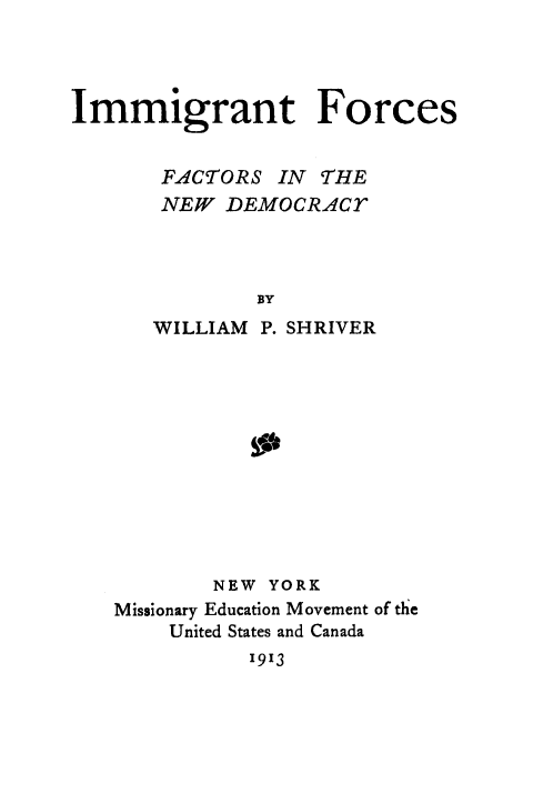 handle is hein.immigration/imforcnde0001 and id is 1 raw text is: Immigrant Forces
FACTORS IN THE
NEW DEMOCRACT
BY
WILLIAM P. SHRIVER

NEW YORK
Missionary Education Movement of the
United States and Canada
1913


