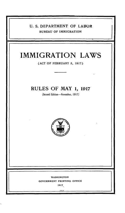 handle is hein.immigration/imgnlwat0001 and id is 1 raw text is: 







    U. S. DEPARTMENT  OF  LABOR
        BUREAU OF IMMIGRATION







IMMIGRATION LAWS

        (ACT OF FEBRUARY 5, 1917)







     RULES OF MAY 1, 1917
          (Second Edition-November, 1917)






                1¶flS? Q


              yt

                *NrE$ of~


     WASHINGTON
GOVERNMENT PRINTING OFFICE
         1917


