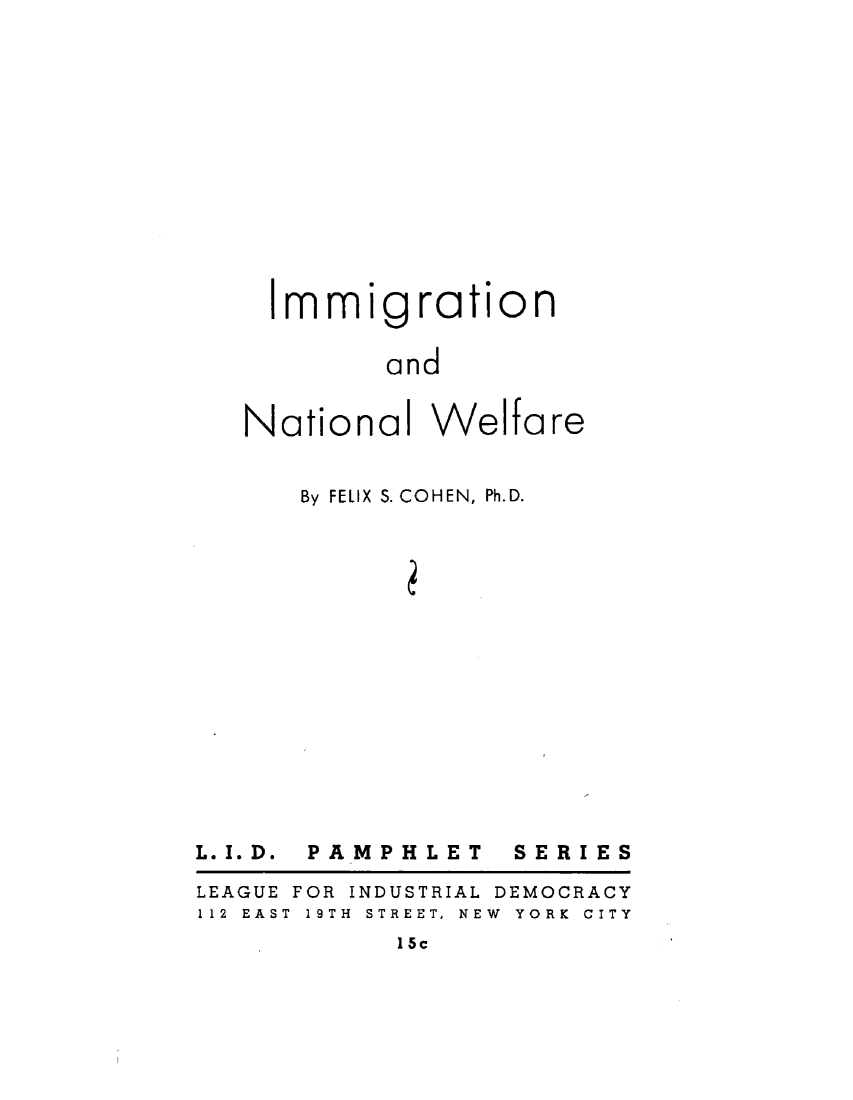 handle is hein.immigration/imgntwef0001 and id is 1 raw text is: 













Immigration


       and


Nationa


Welfare


By FELIX S. COHEN, Ph.D.


L. I. D.


PAMPHLET


SERIES


LEAGUE
112 EAS


FOR INDUSTRIAL D
T 19TH STREET, NEW


EMOCRACY
YORK CITY


1 5c


lI


