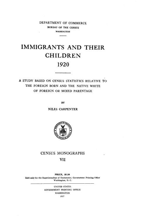 handle is hein.immigration/imgrchld0001 and id is 1 raw text is: DEPARTMENT OF COMMERCE
BUREAU OF THE CENSUS
WASHINGTON
IMMIGRANTS AND THEIR
CHILDREN
1920
A STUDY BASED ON CENSUS STATISTICS RELATIVE TO
THE FOREIGN BORN AND THE NATIVE WHITE
OF FOREIGN OR MIXED PARENTAGE
BY
NILES CARPENTER
CENSUS MONOGRAPHS
VII
PRICE, $1.50
Sold only by the Superintendent of Documents, Government Printing Office
Washington, D. C.
UNITED STATES
GOVERNMENT PRINTING OFFICE
WASHINGTON
1927


