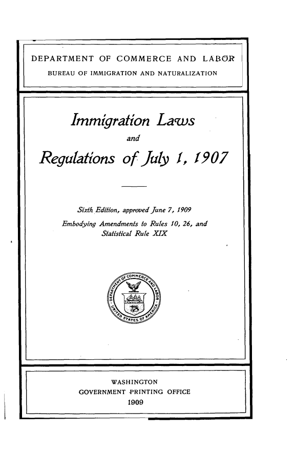 handle is hein.immigration/imgrlrj0001 and id is 1 raw text is: 





DEPARTMENT OF COMMERCE AND LABOR
   BUREAU OF IMMIGRATION AND NATURALIZATION





        Immigration Laws

                    and

  Regulations of July 1, 1907


   Sixth Edition, approoed June 7, 1909
Embodying Amendments to Rules 10, 26, and
        Slatisical Rule XIX


       WASHINGTON
GOVERNMENT PRINTING OFFICE
          1909


