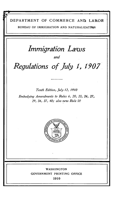 handle is hein.immigration/imgrslr0001 and id is 1 raw text is: 





DEPARTMENT OF COMMERCE AND LAB-OR
     BUREAU OF IMMIGRATION AND NATURALIZATr)&N





          Immigration Laws

                     and


   Regulations of July 1, 1907


        Tenth Edition, Juty 12, 1910
Embodying Amendments to Rtes 6, 20, 23, 26, 27,
      29, 36, 37, 48; also necw Rte 50


       WASHINGTON
GOVERNMENT PRINTING OFFICE
          1910


