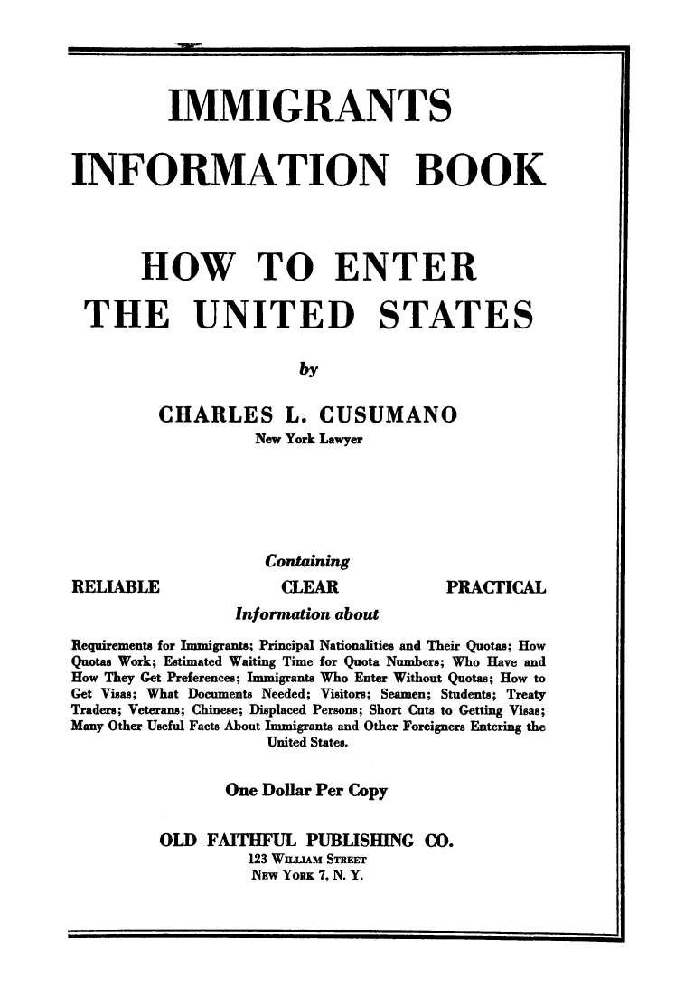 handle is hein.immigration/iminbooenu0001 and id is 1 raw text is: IMMIGRANTS
INFORMATION BOOK
HOW TO ENTER
THE UNITED STATES
by
CHARLES L. CUSUMANO
New York Lawyer

RELIABLE

Containing
CLEAR

PRACTICAL

Information about
Requirements for Immigrants; Principal Nationalities and Their Quotas; How
Quotas Work; Estimated Waiting Time for Quota Numbers; Who Have and
How They Get Preferences; Immigrants Who Enter Without Quotas; How to
Get Visas; What Documents Needed; Visitors; Seamen; Students; Treaty
Traders; Veterans; Chinese; Displaced Persons; Short Cuts to Getting Visas;
Many Other Useful Facts About Immigrants and Other Foreigners Entering the
United States.
One Dollar Per Copy
OLD FAITHFUL PUBLISHING CO.
123 WUjAM STREET
NEW YORK 7, N. Y.


