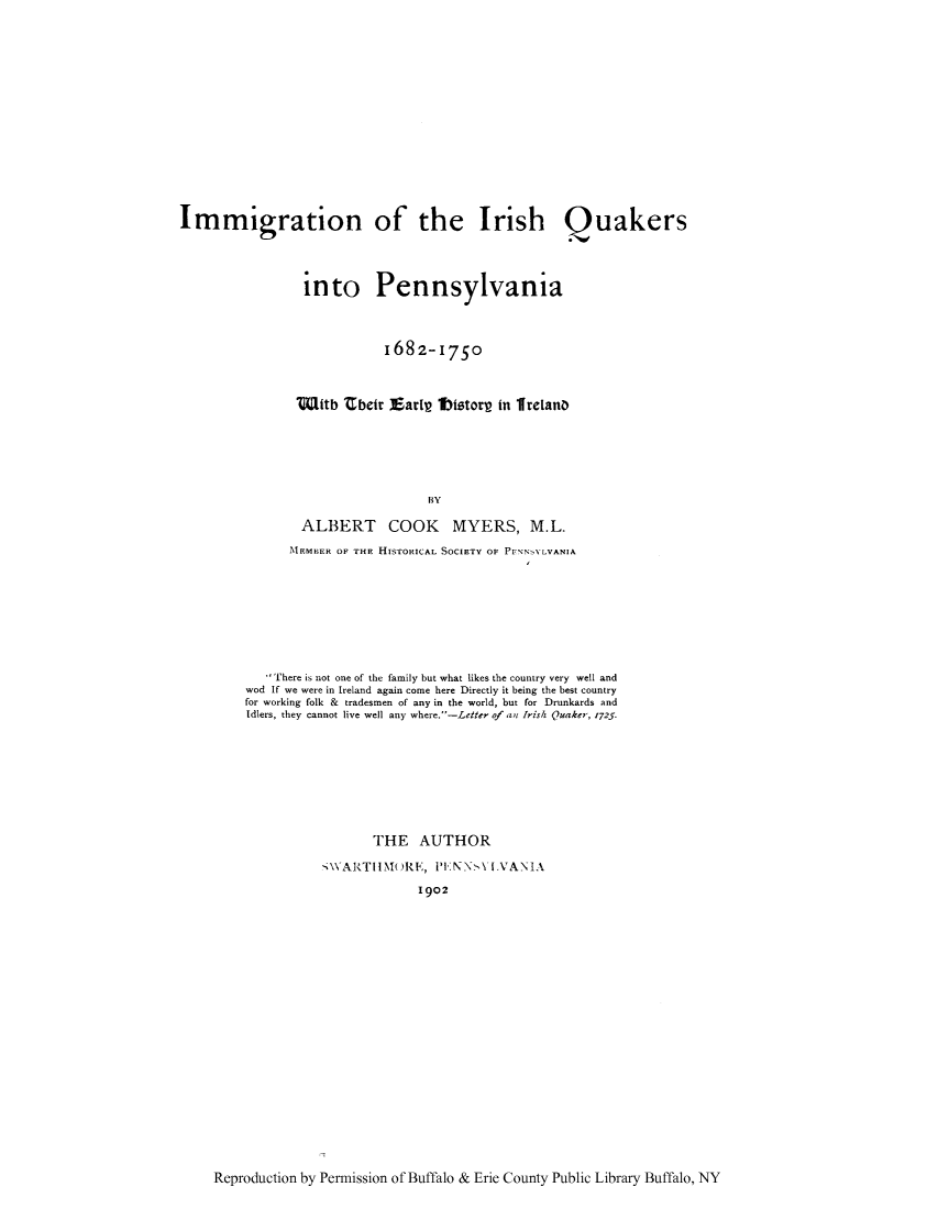 handle is hein.immigration/imiriquak0001 and id is 1 raw text is: Immigration of the Irish Quakers
into Pennsylvania
1682-1750
With Zbett ]Earlp lbtetore in IfrelanD
BY
ALBERT COOK MYERS, M.L.
MEMBER OF THE HISTORICAL SOCIETY OF PENNSYLVANIA
*There is not one of the family but what likes the country very well and
wod If we were in Ireland again come here Directly it being the best country
for working folk & tradesmen of any in the world, but for Drunkards and
Idlers, they cannot live well any where.-Letter of an Irish Quaker, 1725
THE AUTHOR
\\WARTIIM   RE, PIlN N\ IVANIA
1902

Reproduction by Permission of Buffalo & Erie County Public Library Buffalo, NY


