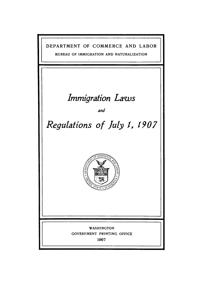 handle is hein.immigration/imisantioj0001 and id is 1 raw text is: DEPARTMENT OF COMMERCE AND LABOR
BUREAU OF IMMIGRATION AND NATURALIZATION

Immigration Laws
and
Regulations of July 1, 1907

WASHINGTON
GOVERNMENT PRINTING OFFICE
1907


