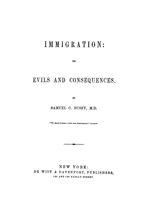 handle is hein.immigration/imitsequenc0001 and id is 1 raw text is: IMMIGRATION:
EVIELS AND      CONSEQJENCES.
BY
SAMUEL C. BUSEY, M.D.
We should become A little mor Americid.-JAnsn
NEW YORK:
DE WITT & DAVENPORT, PUBLISHERS,
160 AND 162 NASSAU STREET



