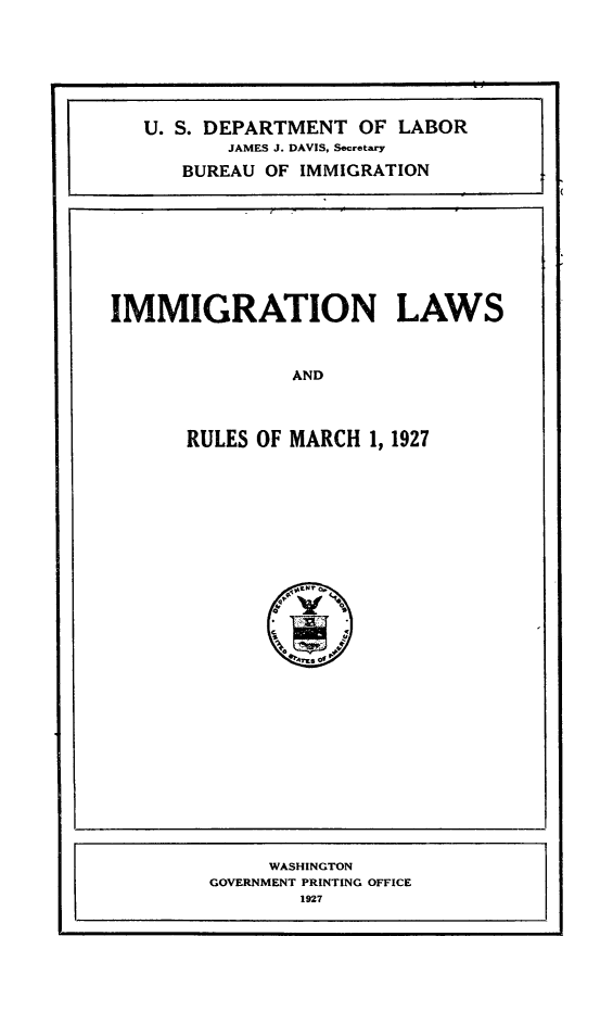 handle is hein.immigration/imlarule0001 and id is 1 raw text is: IMMIGRATION LAWS
AND
RULES OF MARCH 1, 1927

WASHINGTON
GOVERNMENT PRINTING OFFICE
1927

U. S. DEPARTMENT OF LABOR
JAMES J. DAVIS, Secretary
BUREAU OF IMMIGRATION


