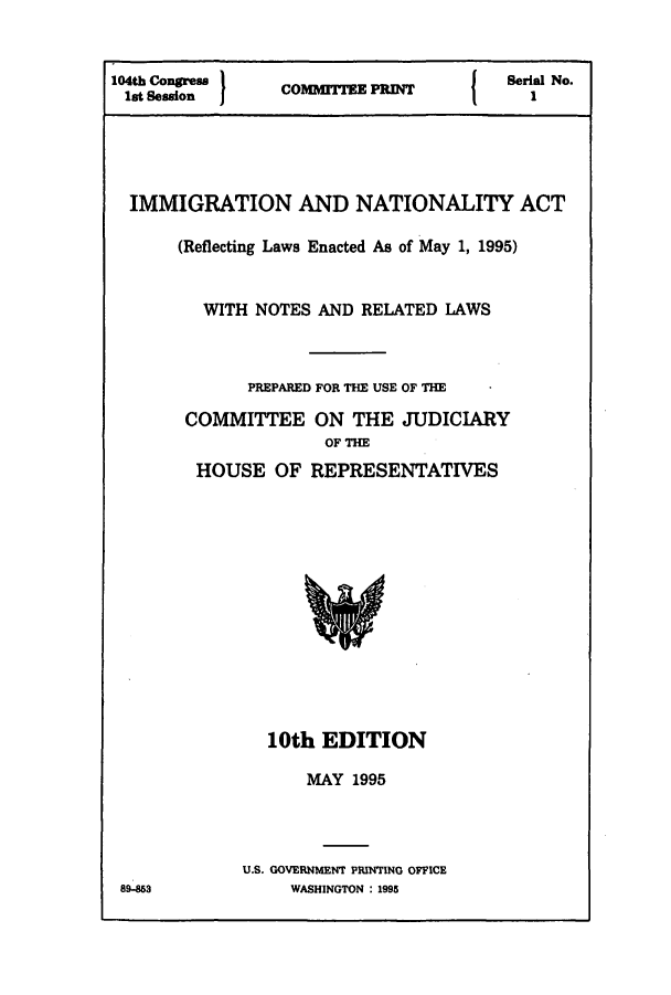 handle is hein.immigration/immialent0001 and id is 1 raw text is: 104th Congress                           e   Srial No.
1st Session  I  COMMITTE                  1
IMMIGRATION AND NATIONALITY ACT
(Reflecting Laws Enacted As of May 1, 1995)
WITH NOTES AND RELATED LAWS
PREPARED FOR THE USE OF THE
COMMITTEE ON THE JUDICIARY
OF THE
HOUSE OF REPRESENTATIVES

10th EDITION
MAY 1995
U.S. GOVERNMENT PRINING OFFICE
WASHINGTON : 1995

89-853



