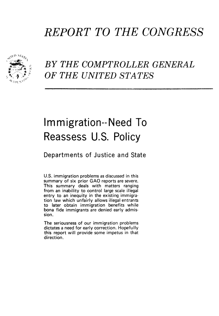 handle is hein.immigration/imneeusp0001 and id is 1 raw text is: REPORT TO

THE CONGRESS

BY THE COMPTROLLER GENERAL
OF THE UNITED STATES

Immigration--Need To

Reassess

U.S. Policy

Departments of Justice and State
U.S. immigration problems as discussed in this
summary of six prior GAO reports are severe.
This summary deals with matters ranging
from an inability to control large scale illegal
entry to an inequity in the existing immigra-
tion law which unfairly allows illegal entrants
to later obtain immigration benefits while
bona fide immigrants are denied early admis-
sion.
The seriousness of our immigration problems
dictates a need for early correction. Hopefully
this report will provide some impetus in that
direction.

A
-k N


