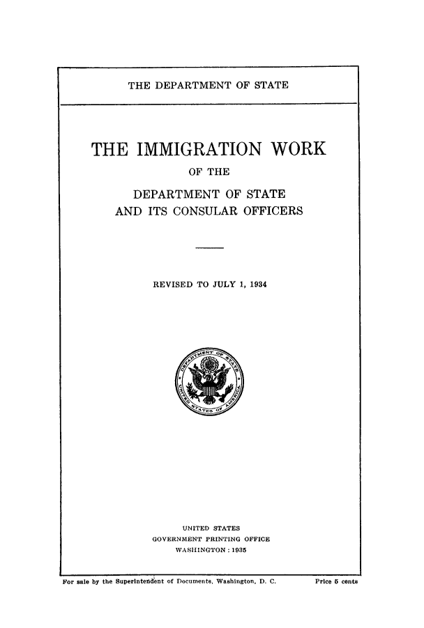 handle is hein.immigration/imworksco0001 and id is 1 raw text is: THE DEPARTMENT OF STATE

THE IMMIGRATION WORK
OF THE
DEPARTMENT OF STATE
AND ITS CONSULAR OFFICERS

REVISED TO JULY 1, 1934

UNITED STATES
GOVERNMENT PRINTING OFFICE
WASHINGTON: 1935

For sale by the Superintendent of Documents. Washington, D. C.

Price 5 cents


