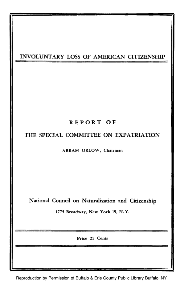 handle is hein.immigration/inlosaciti0001 and id is 1 raw text is: INVOLUNTARY LOSS OF AMERICAN CITIZENSHIP

REPORT

OF

THE SPECIAL COMMITTEE ON EXPATRIATION

ABRAM ORLOW, Chairman

National Council on Naturalization and Citizenship

1775 Broadway, New York 19, N. Y.

Price 25 Cents

Reproduction by Permission of Buffalo & Erie County Public Library Buffalo, NY



