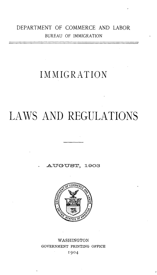 handle is hein.immigration/inlwrnat0001 and id is 1 raw text is: 




DEPARTMENT OF COMMERCE AND LABOR


BUREAU OF IMMIGRATION


        IMMIGRATION







LAWS AND REGULATIONS









          -A.TTG-TTST, 1903


    WASHINGTON
GOVERNMENT PRINTING OFFICE
       1904


