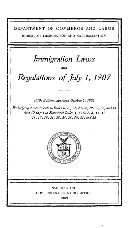 handle is hein.immigration/inlwrnjy0001 and id is 1 raw text is: 





DEPARTMENT OF COMMERCE AND LABOR
    BUREAU OF IMMIGRATION AND NATURALIZATION


       Immigration Laws

                   and

Regulations of July f, 1907


          Fifth Edition, approved October 5, 1908

Embodying Amendments to Rules 6,20,22,23,26,29,32,35, and41
     Also Changes in Statistical Rules 1, 4, 5, 7, 8, f1, 12
         16, 17, 18, 21, 23, 24, 26, 30, 31, and 32


       WASHINGTON
GOVERNMENT PRINTING OFFICE
           1908


