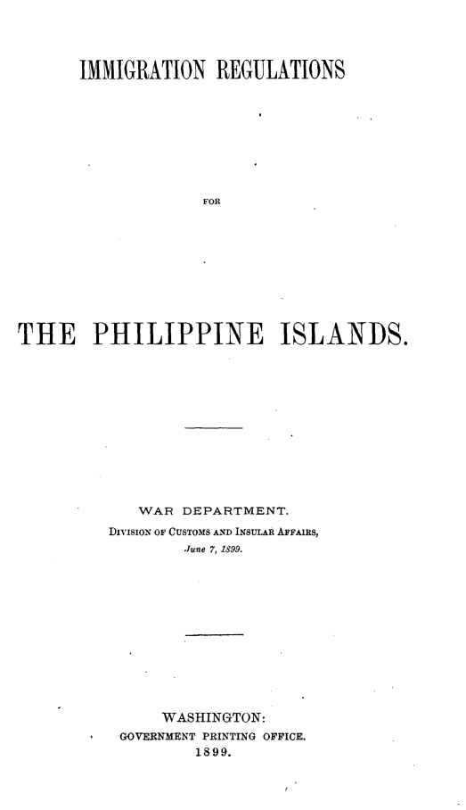 handle is hein.immigration/inrspnid0001 and id is 1 raw text is: 




      IMMIGRATION REGULATIONS










                   FOR











THE PHILIPPINE ISLANDS.


   WAR DEPARTMENT.
DIVIsIoN OF CUSTOMS AND INSULAR AFFAIRS,
        .June 7, 1899.














      WASHINGTON:
 GOVERNMENT PRINTING OFFICE.
         1899.



