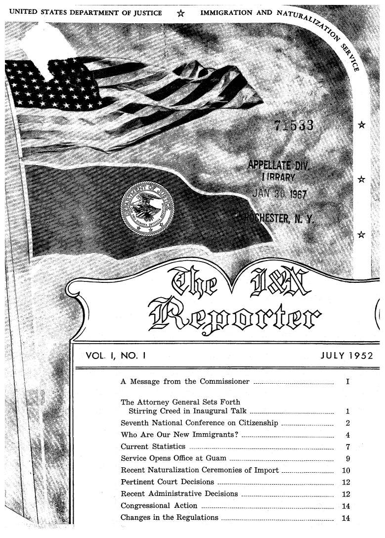 handle is hein.immigration/insrpt0001 and id is 1 raw text is: UNITED STATES DEPARTMENT OF JUSTICE

IMMIGRATION AND NATU)jjK

* ', ,
*

VOL. I, NO. I                               JULY 1952

A  Message  from  the  Commissioner  ------------------------------

-----       I

The Attorney General Sets Forth
Stirring  Creed  in  Inaugural  Talk  ------------------------------------------
Seventh National Conference on Citizenship --------------------------
W ho  A re  Our  N ew  Im m igrants?  ----------------------------------------------
C u rren t  S tatistics  ------------------------------------------------------------............
Service  Opens  Offi ce  at  Guam   ----------------------------------------------------
Recent Naturalization Ceremonies of Import
Pertinent Court Decisions ......................................................
R ecent  A dm inistrative  D ecisions  ----------------------------------------------
C on g ression al  A ction   ------------------------------------------------------------------
Changes in the Regulations ....................................................

\~ ~i > '''  i:

II

11


