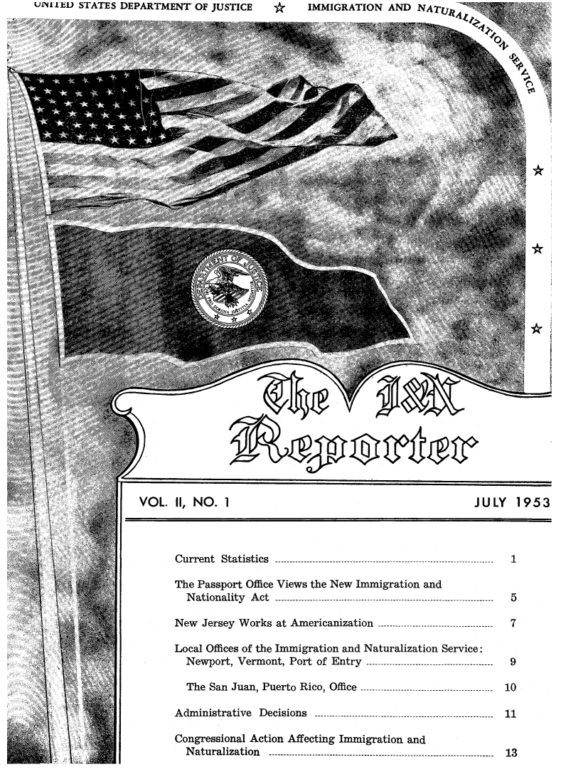 handle is hein.immigration/insrpt0002 and id is 1 raw text is: UINI-IDt STATES DEPARTMENT OF JUSTICE                *       IMMIGRATION       AND   NATU,74 -
Sip
'4L4
VOL. 1, NO. 1                                                            JULY      1953
Current   Statistics   ----------------------------------------------------------------------------
The Passport Office Views the New Immigration and
N ationality  A ct   ----------------------------------------------------------------------------  5
N   e w   J e r s e y   W o r k s   a t   A m e r i c a n i z a t i o n   - - - - - - - - - - - - - - - - - - - - - -. . . . . . . . . . . . . . . . . .   7
Local Offices of the Immigration and Naturalization Service:
N ew port, V erm  ont, Port  of  Entry   --------------------------------------------  9
The  San  Juan, Puerto   R ico, Office  ----------------------------------------------  10
A dm inistrative   D ecisions   --------------------------------------------..................  11
Congressional Action Affecting Immigration and
N aturalization     ------------------------------------------------------------------------------  13



