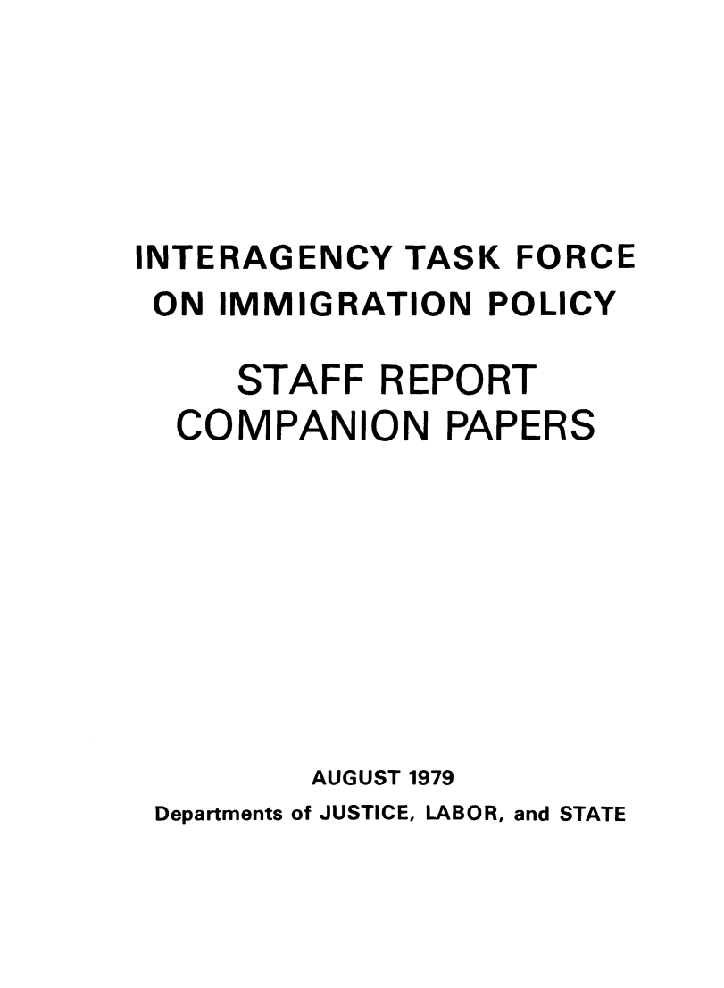 handle is hein.immigration/intaskfors0001 and id is 1 raw text is: INTERAGENCY TASK FORCE
ON IMMIGRATION POLICY
STAFF REPORT
COMPANION PAPERS
AUGUST 1979
Departments of JUSTICE, LABOR, and STATE


