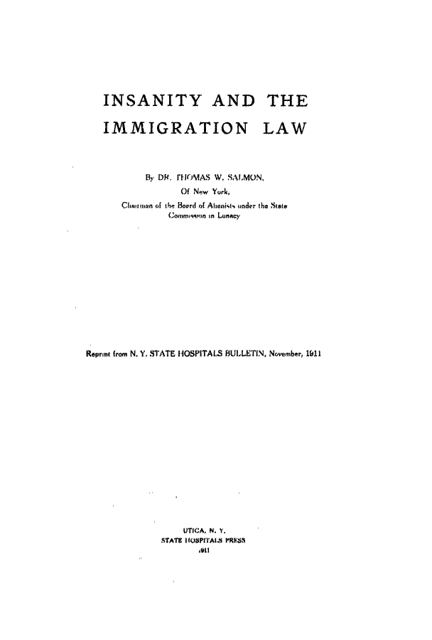 handle is hein.immigration/intheatiow0001 and id is 1 raw text is: INSANITY AND THE
IMMIGRATION LAW
By DR, THMAS W. SALMON,
Of New York,
Chnitun of the Bovrd of Albenkt, under the State
Conimmisoan in Lunacy
Reprnt from N. Y. STATE HOSPITALS BULLETIN, November, 1911
UTICA, N. Y.
STATE IHOSPITAL. PIRESS
o11


