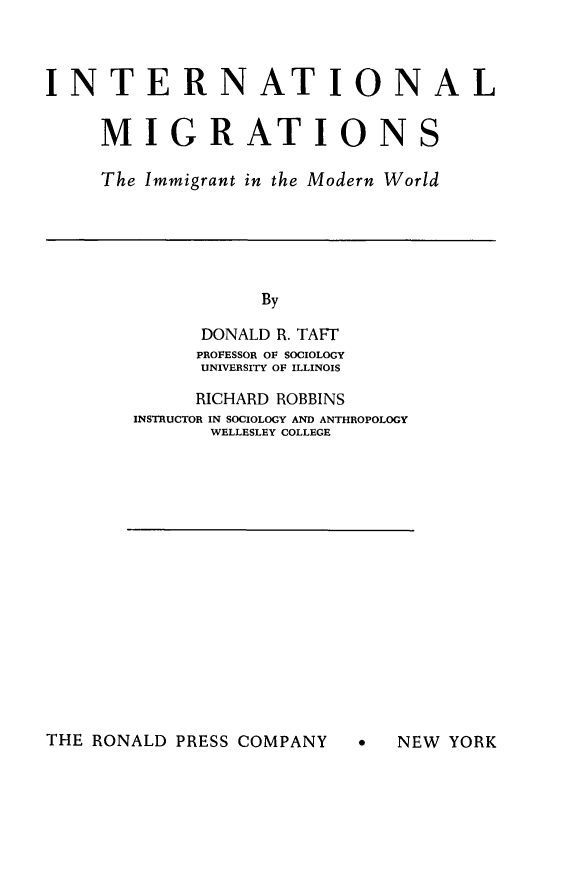 handle is hein.immigration/intmgimw0001 and id is 1 raw text is: 



INTERNATIONAL


     MIGRATIONS

     The Immigrant in the Modern World


     By

DONALD R. TAFT
PROFESSOR OF SOCIOLOGY
UNIVERSITY OF ILLINOIS


     RICHARD ROBBINS
INSTRUCTOR IN SOCIOLOGY AND ANTHROPOLOGY
      WELLESLEY COLLEGE


THE RONALD PRESS COMPANY


*  NEW YORK


