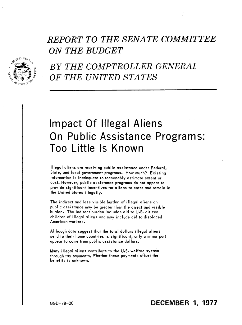 handle is hein.immigration/ipilapap0001 and id is 1 raw text is: 






REPORT TO THE SENATE COMMITTEE

ON THE BUDGET

BY THE COMPTROLLER GENERAL


OF THE UNITED STATES








Impact Of Illegal Aliens


On Public Assistance Programs:

Too Little Is Known


Illegal aliens are receiving public assistance under Federal,
State, and local government programs. How much? Existing
information is inadequate to reasonably estimate extent or
cost. However, public assistance programs do not appear to
provide significant incentives for aliens to enter and remain in
the United States illegally.

The indirect and less visible burden of illegal aliens on
public assistance may be greater than the direct and visible
burden. The indirect burden includes aid to U.S. citizen
children of illegal aliens and may include aid to displaced
American workers.

Although data suggest that the total dollars illegal aliens
send to their home countries is significant, only a minor part
appear to come from public assistance dollars.

Many illegal aliens contribute to the U.S. welfare system
through tax payments. Whether these payments offset the
benefits is unknown.


DECEMBER 1, 1977


GGD-78-20


