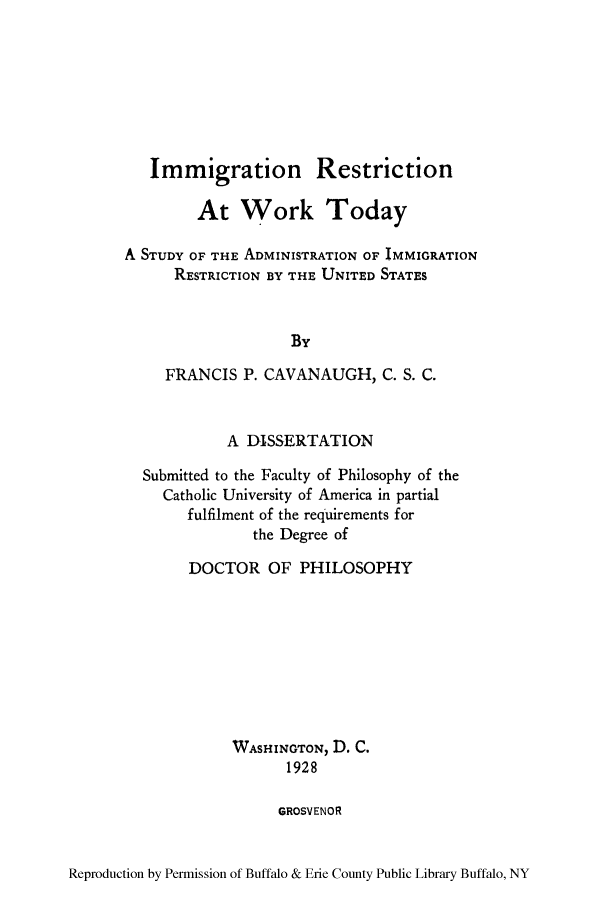 handle is hein.immigration/irestriwoto0001 and id is 1 raw text is: Immigration Restriction
At Work Today
A STUDY OF THE ADMINISTRATION OF IMMIGRATION
RESTRICTION BY THE UNITED STATES
By
FRANCIS P. CAVANAUGH, C. S. C.
A DISSERTATION
Submitted to the Faculty of Philosophy of the
Catholic University of America in partial
fulfilment of the requirements for
the Degree of
DOCTOR OF PHILOSOPHY
WASHINGTON, D. C.
1928
GROSVENOR

Reproduction by Permission of Buffalo & Erie County Public Library Buffalo, NY



