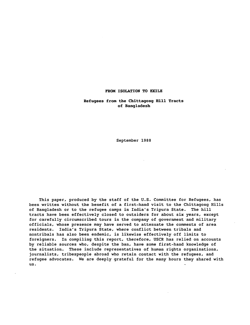handle is hein.immigration/isoexi0001 and id is 1 raw text is: FROM ISOLATION TO EXILE

Refugees from the Chittagong Hill Tracts
of Bangladesh
September 1988
This paper, produced by the staff of the U.S. Committee for Refugees, has
been written without the benefit of a first-hand visit to the Chittagong Hills
of Bangladesh or to the refugee camps in India's Tripura State. The hill
tracts have been effectively closed to outsiders for about six years, except
for carefully circumscribed tours in the company of government and military
officials, whose presence may have served to attenuate the comments of area
residents. India's Tripura State, where conflict between tribals and
nontribals has also been endemic, is likewise effectively off limits to
foreigners. In compiling this report, therefore, USCR has relied on accounts
by reliable sources who, despite the ban, have some first-hand knowledge of
the situation. These include representatives of human rights organizations,
journalists, tribespeople abroad who retain contact with the refugees, and
refugee advocates. We are deeply grateful for the many hours they shared with
us.


