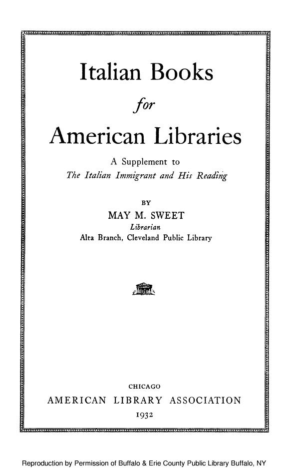 handle is hein.immigration/italboolsu0001 and id is 1 raw text is: Italian Books
for
American Libraries
A Supplement to
The Italian Immigrant and His Reading
BY
MAY M. SWEET
Librarian
Alta Branch, Cleveland Public Library

CHICAGO
AMERICAN LIBRARY ASSOCIATION
1932

Reproduction by Permission of Buffalo & Erie County Public Library Buffalo, NY

............


