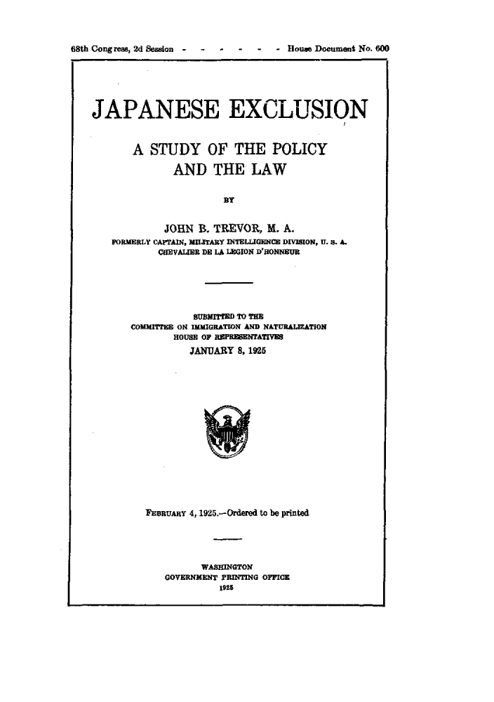 handle is hein.immigration/jexlusiopl0001 and id is 1 raw text is: 68th Cong reae, 2d Session                 -   - House Document No. 600

JAPANESE EXCLUSION
A STUDY OF THE POLICY
AND THE LAW
BY
JOHN B. TREVOR, M. A.
FORMERLY CAPTAIN, MIUTARY INTELLIGENCE DIVISION, U. B. A.
CUEVALIER DE LA LGION D'HONNSUR
SUBMITTED TO THE
COMMITTEE ON InMIGRATION AND NATURALATION
HOUSE OF REPREBENTATIV
JANUARY 8, 1925

FEBRUARY 4, 1925.-Ordered to be printed
WASHINGTON
GOVERNMENT PRITING OFFICE
1925


