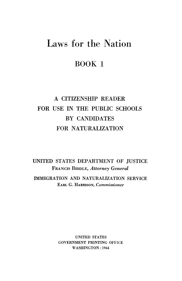 handle is hein.immigration/lawnatcit0001 and id is 1 raw text is: Laws for the Nation

BOOK 1
A CITIZENSHIP READER
FOR USE IN THE PUBLIC SCHOOLS
BY CANDIDATES
FOR NATURALIZATION
UNITED STATES DEPARTMENT OF JUSTICE
FRANCIS BIDDLE, Attorney General
IMMIGRATION AND NATURALIZATION SERVICE
EARL G. HARRISON, Commissioner
UNITED STATES
GOVERNMENT PRINTING OFFICE
WASHINGTON: 1944


