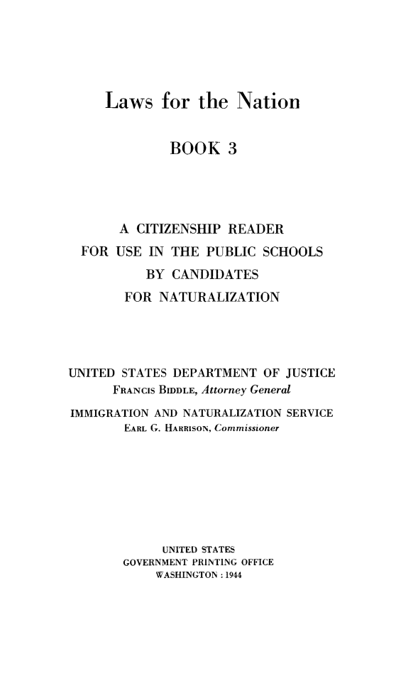 handle is hein.immigration/lawnatcit0003 and id is 1 raw text is: Laws for the Nation
BOOK 3
A CITIZENSHIP READER
FOR USE IN THE PUBLIC SCHOOLS
BY CANDIDATES
FOR NATURALIZATION
UNITED STATES DEPARTMENT OF JUSTICE
FRANCIS BIDDLE, Attorney General
IMMIGRATION AND NATURALIZATION SERVICE
EARL G. HARRISON, Commissioner
UNITED STATES
GOVERNMENT PRINTING OFFICE
WASHINGTON : 1944


