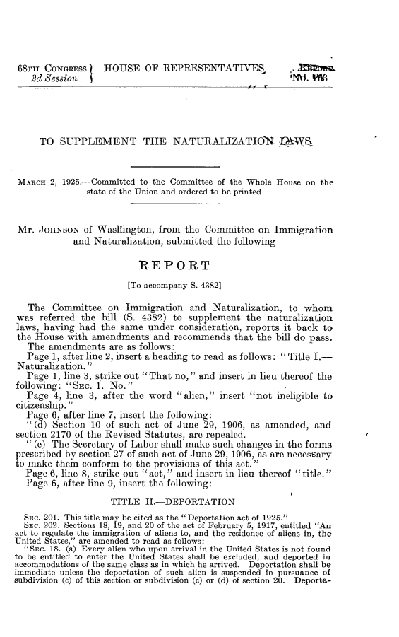handle is hein.immigration/lmnz0001 and id is 1 raw text is: 




68TH CONGRESS      H HOUSE OF REPRESENTATIVES,            ,.
    2d Session                                            N  .




    TO SUPPLEMENT THE NATURALIZATION., LWS


 MARCH 2, 1925.-Committed to the Committee of the Whole House on the
               state of the Union and ordered to be printed


 Mr. JOHNSON of Washington, from the Committee on Immigration
            and Naturalization, submitted the following

                          REPORT
                        [To accompany S. 4382]

   The Committee on Immigration and Naturalization, to whom
was referred the bill (S. 4382) to supplement the naturalization
laws, having had the same under consideration, reports it back to
the House with amendments and recommends that the bill do pass.
   The amendments are as follows:
   Page 1, after line 2, insert a heading to read as follows: Title I.-
 Naturalization.
   Page 1, line 3, strike out That no, and insert in lieu thereof the
following: SEC. 1. No.
   Page 4, line 3, after the word alien, insert not ineligible to
citizenship.
   Pag e 6, after line 7, insert the following:
    (a) Section 10 of such act of June 29, 1906, as amended, and
section 2170 of the Revised Statutes, are repealed.
    (e) The Secretary of Labor shall make such changes in the forms
prescribed by section 27 of such act of June 29, 1906, as are necessary
to make them conform to the provisions of this act.
  Page 6, line 8, strike out act, and insert in lieu thereof title.
  Page 6, after line 9, insert the following:
                    TITLE II.-DEPORTATION
  SEC. 201. This title may be cited as the Deportation act of 1925.
  SEC. 202. Sections 18, 19, and 20 of the act of February 5, 1917, entitled An
act to regulate the immigration of aliens to, and the residence of aliens in, the
United States, are amended to read as follows:
  SEC. 18. (a) Every alien who upon arrival in the United States is not found
to be entitled to enter the United States shall be excluded, and deported in
accommodations of the same class as in which he arrived. Deportation shall be
immediate unless the deportation of such alien is suspended in pursuance of
subdivision (c) of this section or subdivision (c) or (d) of section 20. Deporta-


