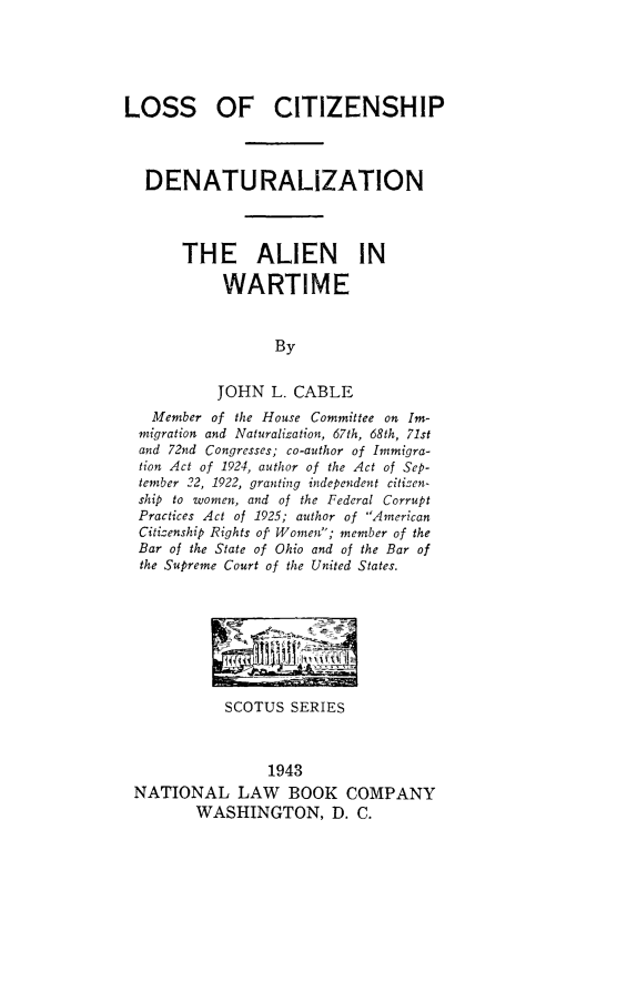 handle is hein.immigration/locitidwa0001 and id is 1 raw text is: LOSS OF CITIZENSHIP
DENATURALIZATION
THE ALIEN IN
WARTIME
By
JOHN L. CABLE
Member of the House Committee on Im-
migration and Naturalization, 67th, 68th, 71st
and 72nd Congresses; co-author of Immigra-
tion Act of 1924, author of the Act of Sep-
tember 22, 1922, granting independent citizen-
ship to women, and of the Federal Corrupt
Practices Act of 1925; author of American
Citizenship Rights of Women; member of the
Bar of the State of Ohio and of the Bar of
the Supreme Court of the United States.

SCOTUS SERIES
1943
NATIONAL LAW BOOK COMPANY
WASHINGTON, D. C.


