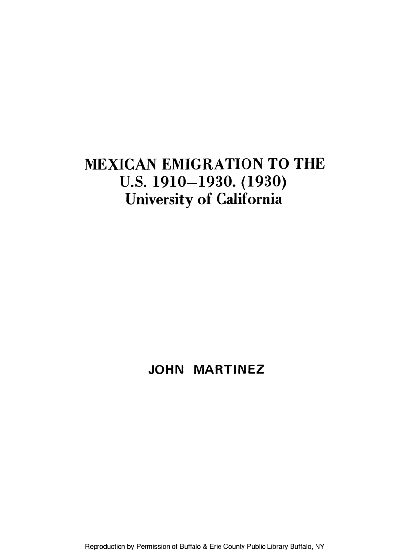 handle is hein.immigration/mexemius0001 and id is 1 raw text is: MEXICAN EMIGRATION TO THE
U.S. 1910-1930. (1930)
University of California
JOHN MARTINEZ

Reproduction by Permission of Buffalo & Erie County Public Library Buffalo, NY


